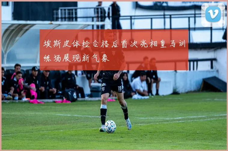 埃斯皮体检合格后首次亮相皇马训练场展现新气象