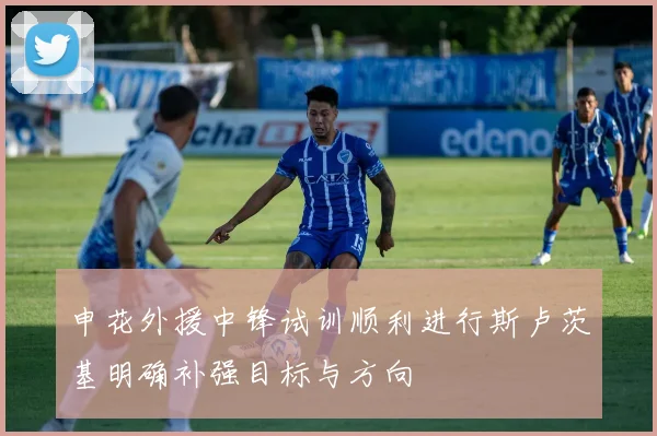 申花外援中锋试训顺利进行斯卢茨基明确补强目标与方向