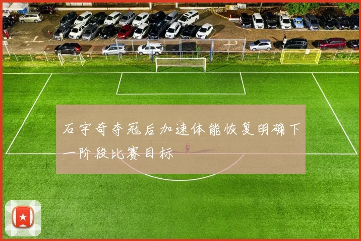 石宇奇夺冠后加速体能恢复明确下一阶段比赛目标